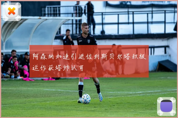 阿森纳加速引进佐利斯贝尔塔积极运作获塔帅认可