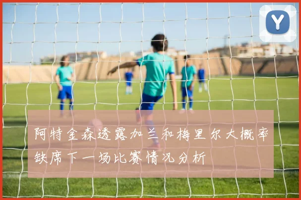 阿特金森透露加兰和梅里尔大概率缺席下一场比赛情况分析