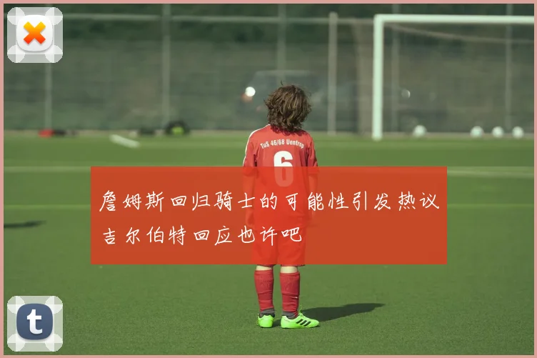 詹姆斯回归骑士的可能性引发热议吉尔伯特回应也许吧