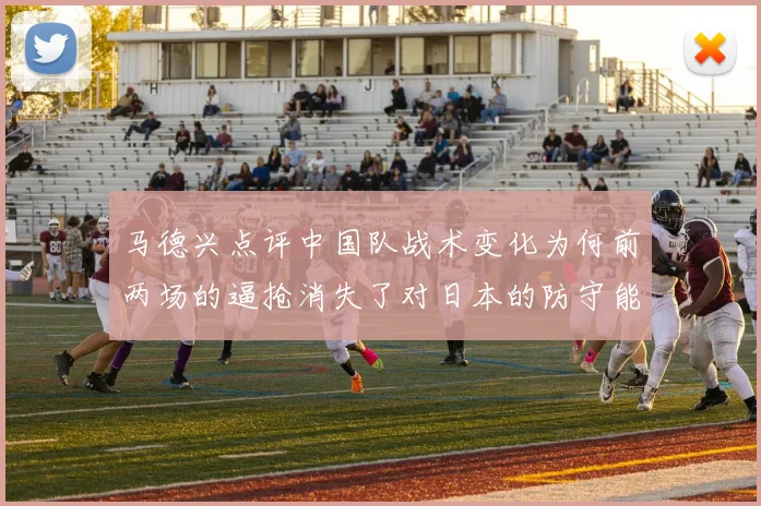 马德兴点评中国队战术变化为何前两场的逼抢消失了对日本的防守能否奏效