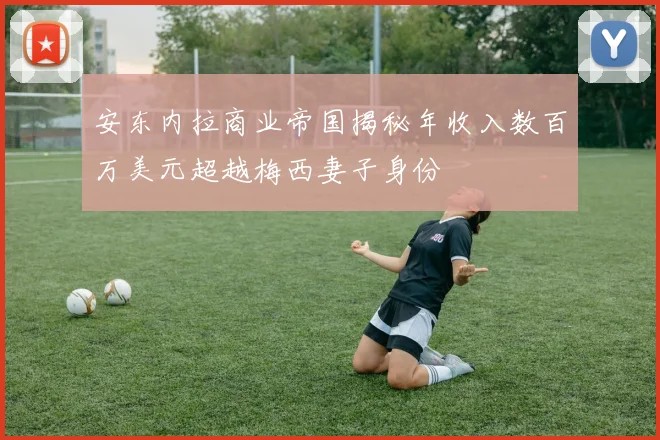 安东内拉商业帝国揭秘年收入数百万美元超越梅西妻子身份