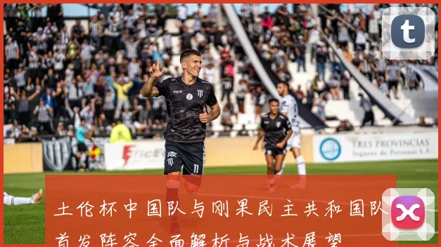 土伦杯中国队与刚果民主共和国队首发阵容全面解析与战术展望
