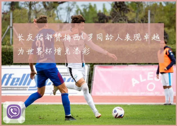长友佑都赞梅西C罗同龄人表现卓越为世界杯增光添彩
