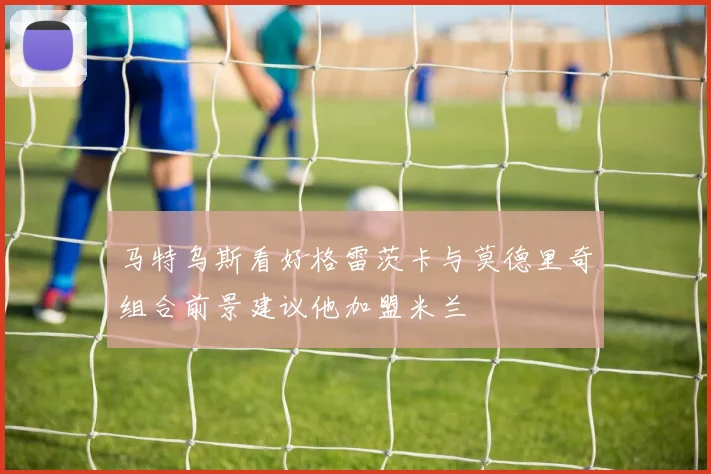 马特乌斯看好格雷茨卡与莫德里奇组合前景建议他加盟米兰