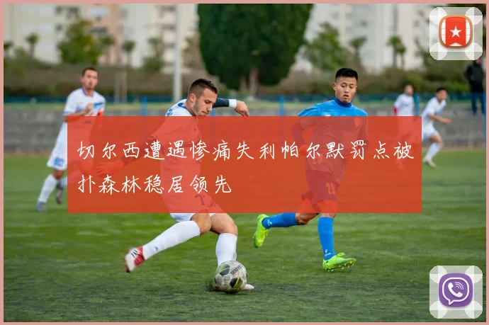 切尔西遭遇惨痛失利帕尔默罚点被扑森林稳居领先