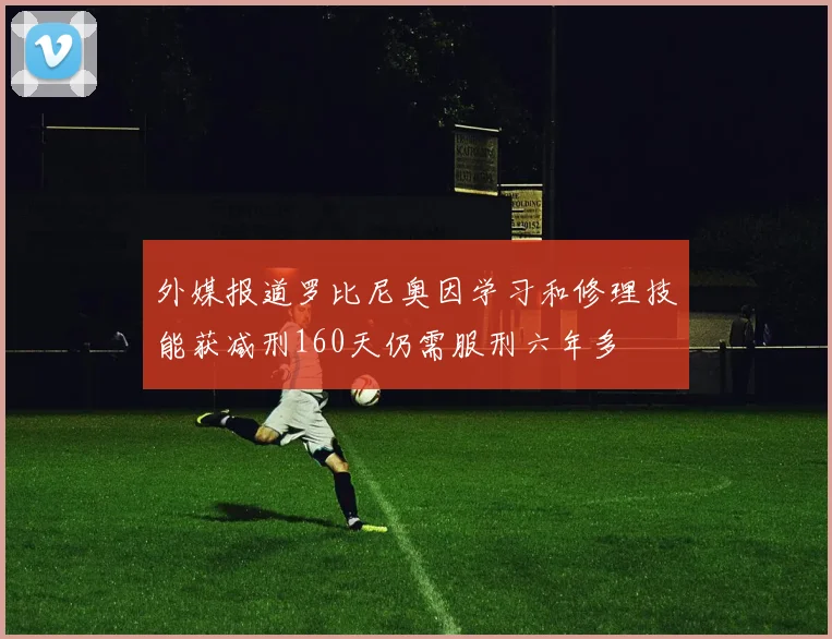 外媒报道罗比尼奥因学习和修理技能获减刑160天仍需服刑六年多