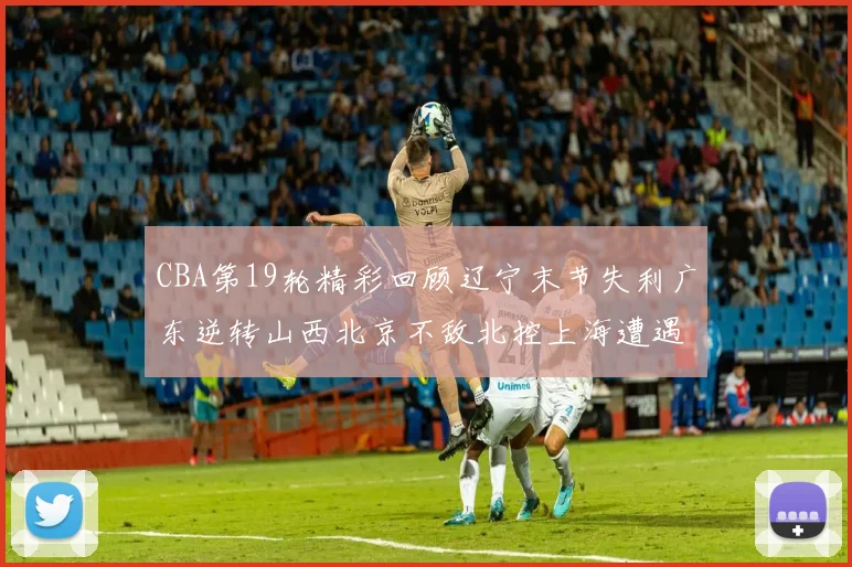 CBA第19轮精彩回顾辽宁末节失利广东逆转山西北京不敌北控上海遭遇浙江重创