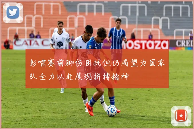 彭啸赛前脚伤困扰但仍渴望为国家队全力以赴展现拼搏精神