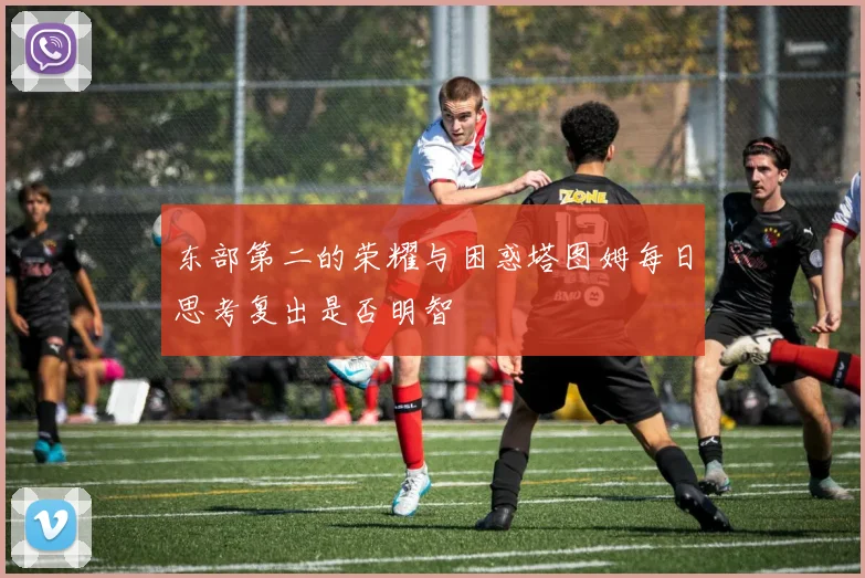 东部第二的荣耀与困惑塔图姆每日思考复出是否明智