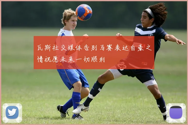 瓦斯社交媒体告别马赛表达自豪之情祝愿未来一切顺利