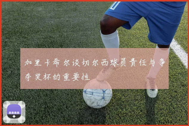 加里卡希尔谈切尔西球员责任与争夺奖杯的重要性