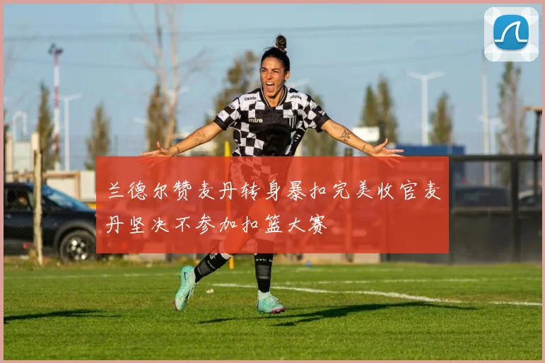 兰德尔赞麦丹转身暴扣完美收官麦丹坚决不参加扣篮大赛