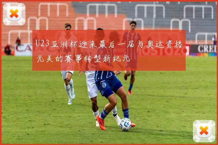 U23亚洲杯迎来最后一届与奥运资格无关的赛事转型新纪元