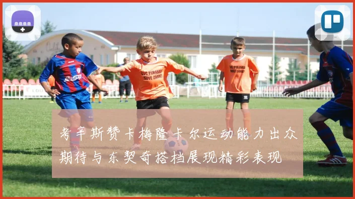 考辛斯赞卡梅隆卡尔运动能力出众期待与东契奇搭档展现精彩表现