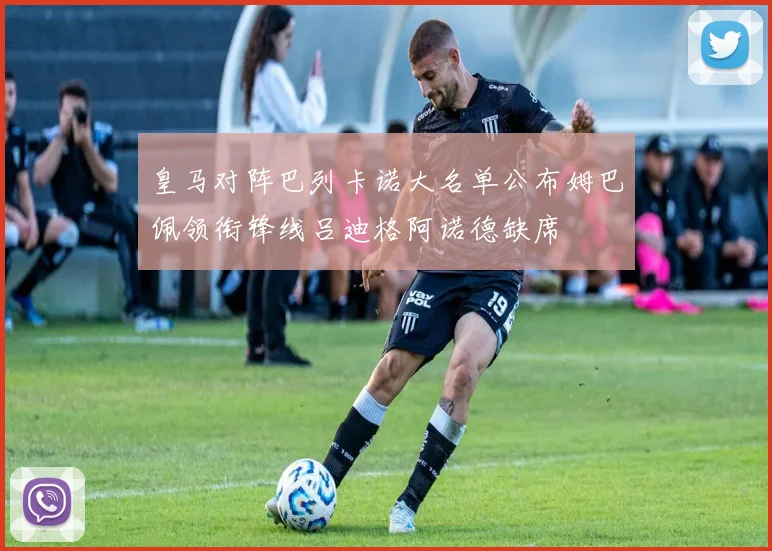 皇马对阵巴列卡诺大名单公布姆巴佩领衔锋线吕迪格阿诺德缺席