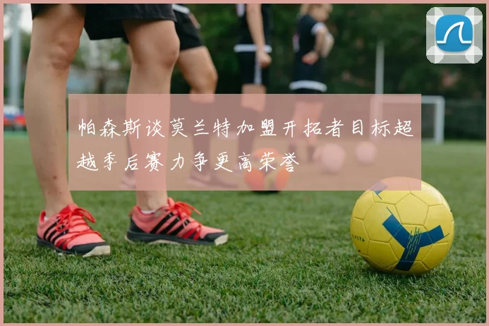 帕森斯谈莫兰特加盟开拓者目标超越季后赛力争更高荣誉