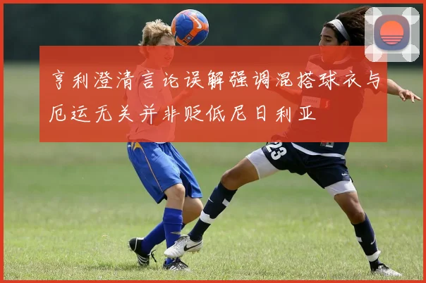 亨利澄清言论误解强调混搭球衣与厄运无关并非贬低尼日利亚