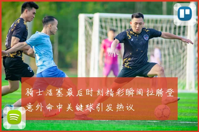 骑士活塞最后时刻精彩瞬间拉胯登意外命中关键球引发热议