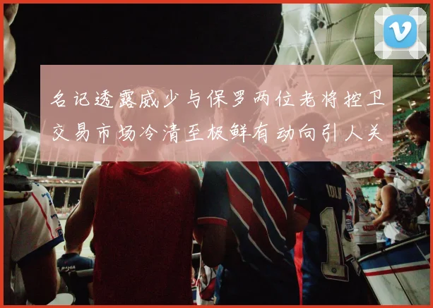 名记透露威少与保罗两位老将控卫交易市场冷清至极鲜有动向引人关注