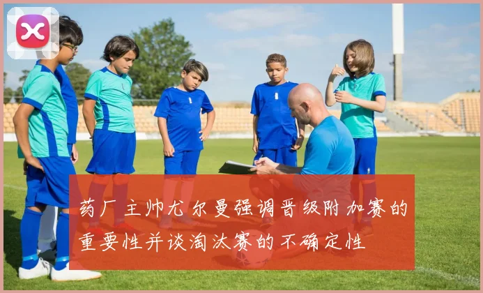 药厂主帅尤尔曼强调晋级附加赛的重要性并谈淘汰赛的不确定性