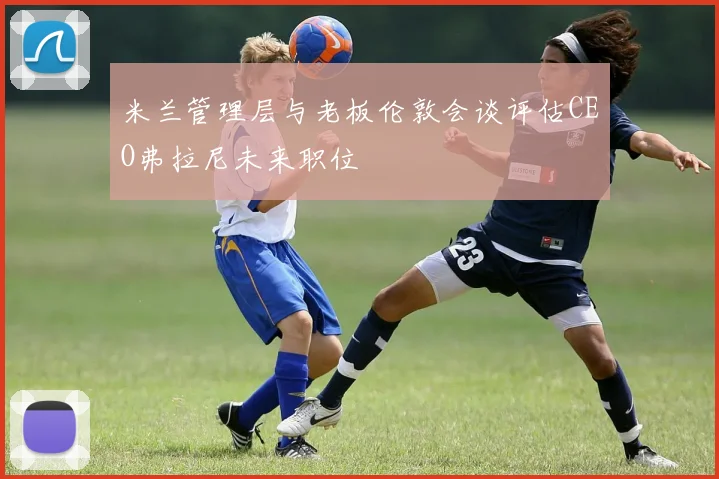 米兰管理层与老板伦敦会谈评估CEO弗拉尼未来职位