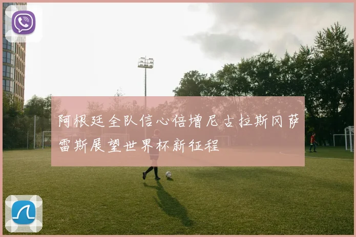 阿根廷全队信心倍增尼古拉斯冈萨雷斯展望世界杯新征程