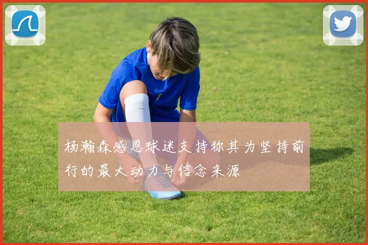 杨瀚森感恩球迷支持称其为坚持前行的最大动力与信念来源