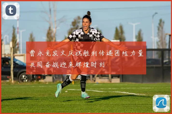 曹永竞发文庆祝胜利传递团结力量共同奋战迎来辉煌时刻