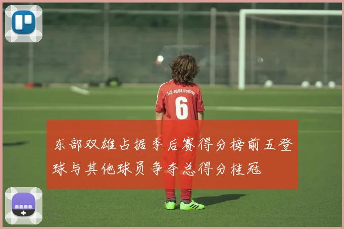 东部双雄占据季后赛得分榜前五登球与其他球员争夺总得分桂冠
