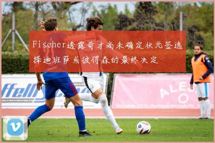 Fischer透露奇才尚未确定状元签选择迪班萨或彼得森的最终决定