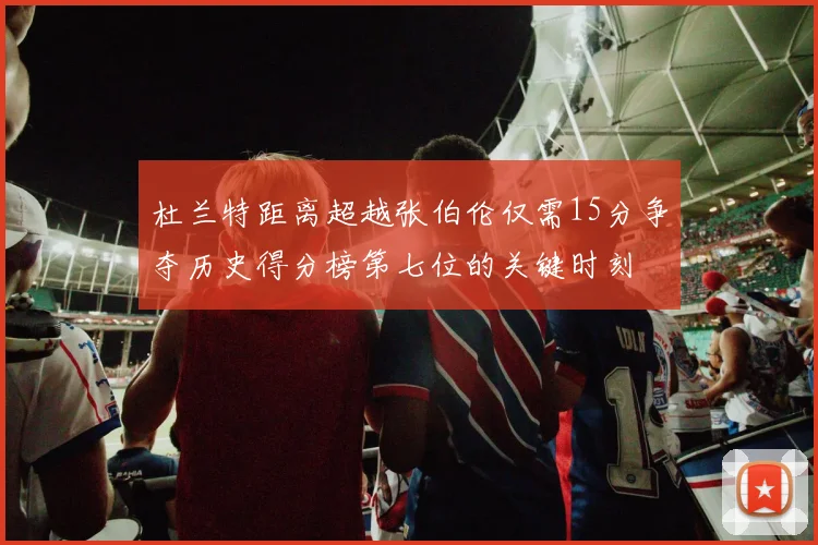 杜兰特距离超越张伯伦仅需15分争夺历史得分榜第七位的关键时刻